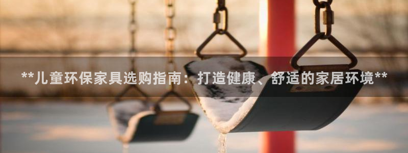 杏耀注册主管：**儿童环保家具选购指南：打造健康、舒适的家居