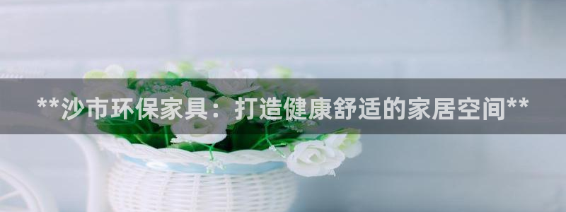 杏耀平台线路测速：**沙市环保家具：打造健康舒适的家居空间*